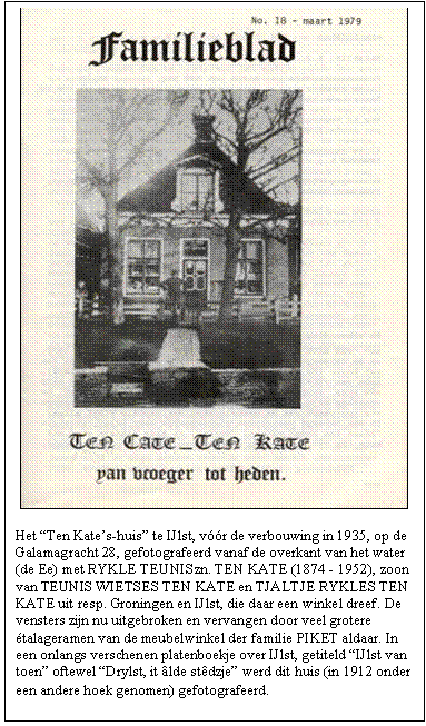 Tekstvak:  

Het Ten Kates-huis te IJlst, vr de verbouwing in 1935, op de Galamagracht 28, gefotografeerd vanaf de overkant van het water (de Ee) met RYKLE TEUNISzn. TEN KATE (1874 - 1952), zoon van TEUNIS WIETSES TEN KATE en TJALTJE RYKLES TEN KATE uit resp. Groningen en IJlst, die daar een winkel dreef. De vensters zijn nu uitgebroken en vervangen door veel grotere talageramen van de meubelwinkel der familie PIKET aldaar. In een onlangs verschenen platenboekje over IJlst, getiteld IJlst van toen oftewel Drylst, it lde stdzje werd dit huis (in 1912 onder een andere hoek genomen) gefotografeerd.
